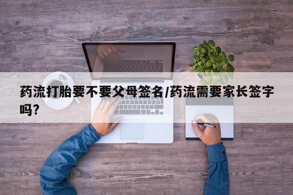 流产药在线付款药流打胎要不要父母签名/药流需要家长签字吗?