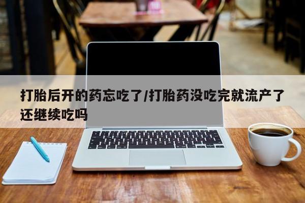 流产药在线付款打胎后开的药忘吃了/打胎药没吃完就流产了还继续吃吗