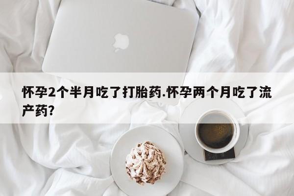 流产药在线付款怀孕2个半月吃了打胎药.怀孕两个月吃了流产药？