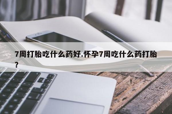 流产药在线付款7周打胎吃什么药好.怀孕7周吃什么药打胎？
