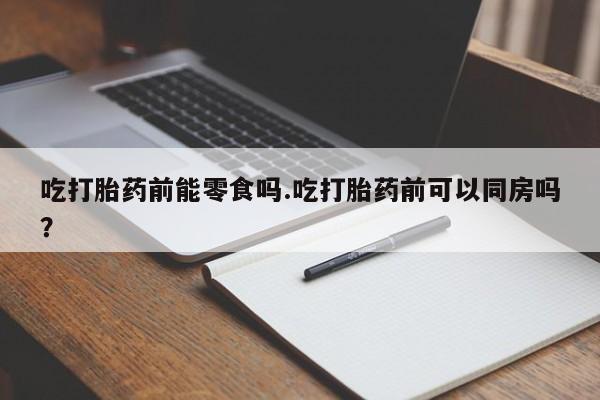 流产药在线付款吃打胎药前能零食吗.吃打胎药前可以同房吗？