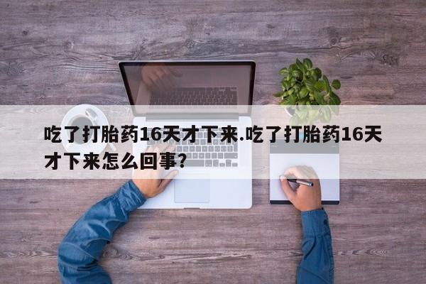 流产药在线付款吃了打胎药16天才下来.吃了打胎药16天才下来怎么回事？