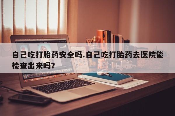 流产药在线付款自己吃打胎药安全吗.自己吃打胎药去医院能检查出来吗？