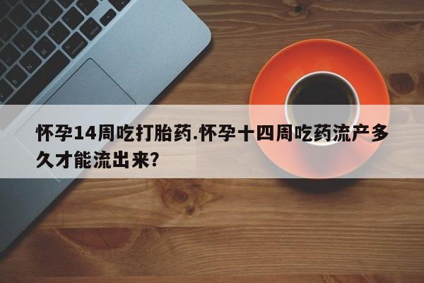 流产药在线付款怀孕14周吃打胎药.怀孕十四周吃药流产多久才能流出来？