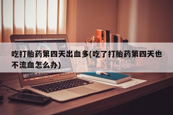 流产药在线付款吃打胎药第四天出血多(吃了打胎药第四天也不流血怎么办)