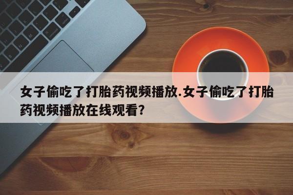 流产药在线付款女子偷吃了打胎药视频播放.女子偷吃了打胎药视频播放在线观看？