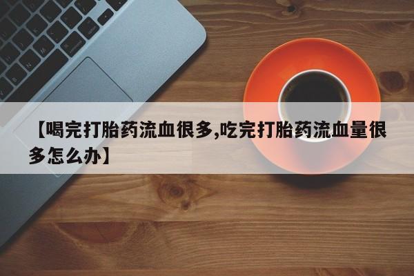 流产药在线付款【喝完打胎药流血很多,吃完打胎药流血量很多怎么办】