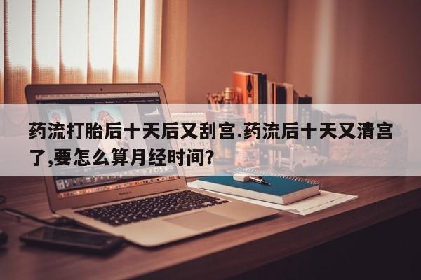 流产药在线付款药流打胎后十天后又刮宫.药流后十天又清宫了,要怎么算月经时间？