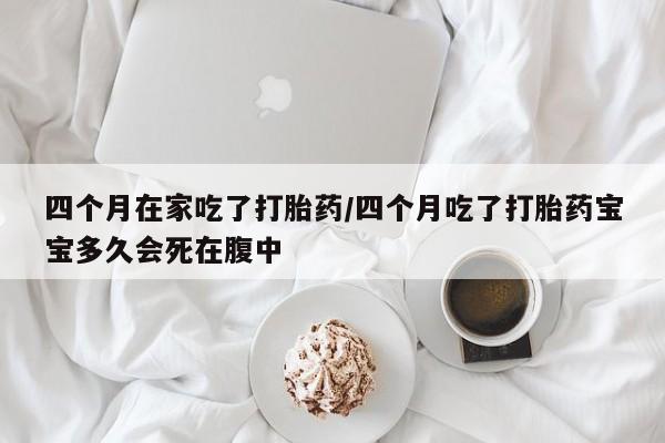 流产药在线付款四个月在家吃了打胎药/四个月吃了打胎药宝宝多久会死在腹中