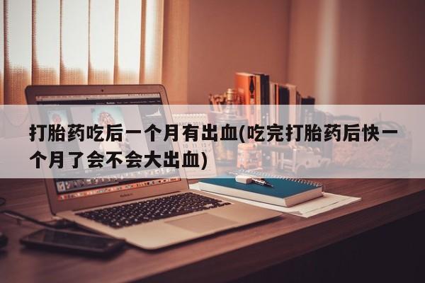 流产药在线付款打胎药吃后一个月有出血(吃完打胎药后快一个月了会不会大出血)