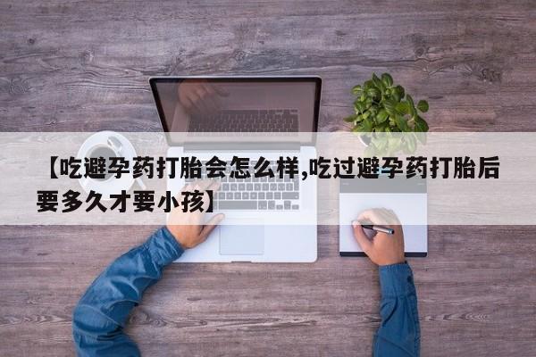 流产药在线付款【吃避孕药打胎会怎么样,吃过避孕药打胎后要多久才要小孩】