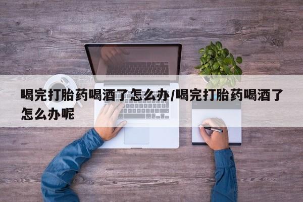 流产药在线付款喝完打胎药喝酒了怎么办/喝完打胎药喝酒了怎么办呢