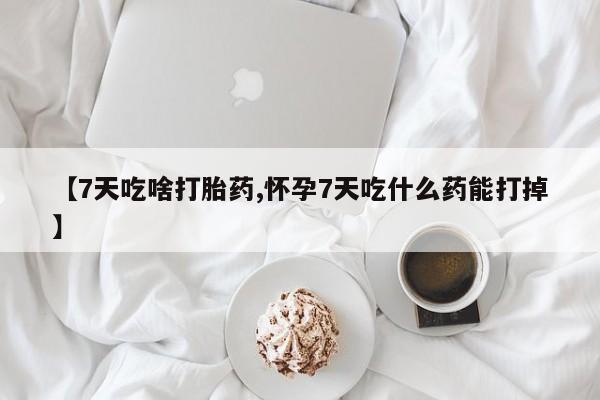 流产药在线付款【7天吃啥打胎药,怀孕7天吃什么药能打掉】