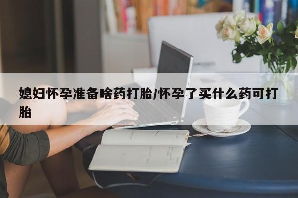 流产药在线付款媳妇怀孕准备啥药打胎/怀孕了买什么药可打胎