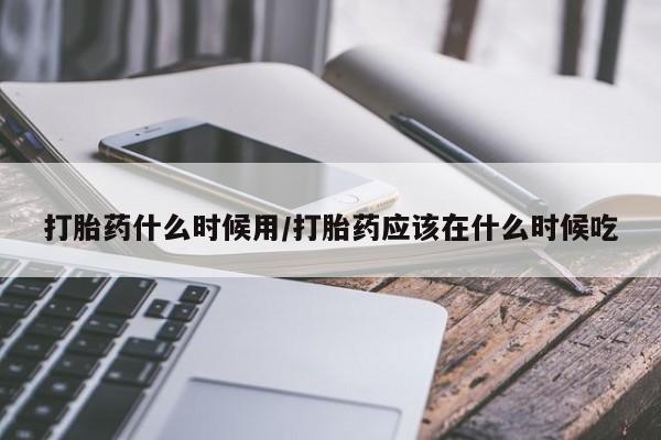 流产药在线付款打胎药什么时候用/打胎药应该在什么时候吃