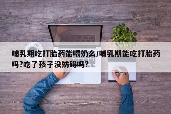 流产药在线付款哺乳期吃打胎药能喂奶么/哺乳期能吃打胎药吗?吃了孩子没妨碍吗?
