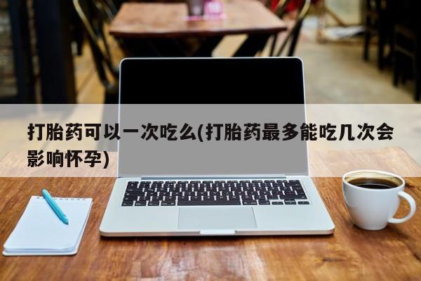 流产药在线付款打胎药可以一次吃么(打胎药最多能吃几次会影响怀孕)