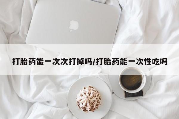流产药在线付款打胎药能一次次打掉吗/打胎药能一次性吃吗