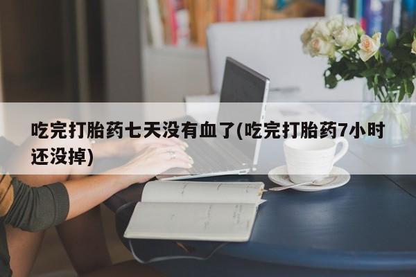 流产药在线付款吃完打胎药七天没有血了(吃完打胎药7小时还没掉)