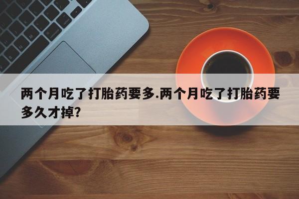 流产药在线付款两个月吃了打胎药要多.两个月吃了打胎药要多久才掉？