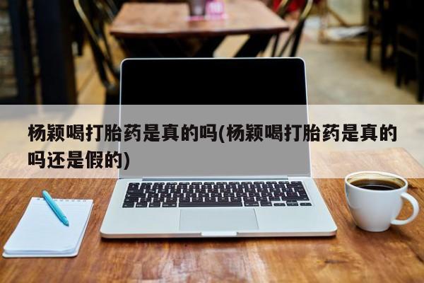 流产药在线付款杨颖喝打胎药是真的吗(杨颖喝打胎药是真的吗还是假的)