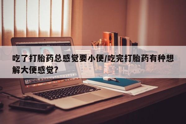 流产药在线付款吃了打胎药总感觉要小便/吃完打胎药有种想解大便感觉?
