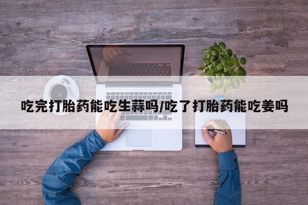 流产药在线付款吃完打胎药能吃生蒜吗/吃了打胎药能吃姜吗