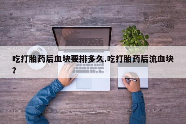 流产药在线付款吃打胎药后血块要排多久.吃打胎药后流血块？