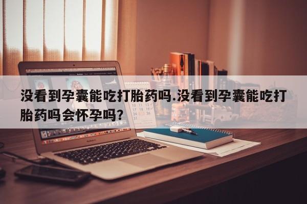 流产药在线付款没看到孕囊能吃打胎药吗.没看到孕囊能吃打胎药吗会怀孕吗？