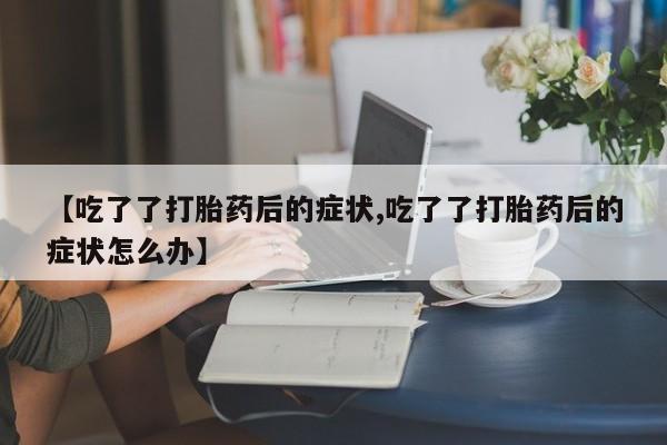流产药在线付款【吃了了打胎药后的症状,吃了了打胎药后的症状怎么办】
